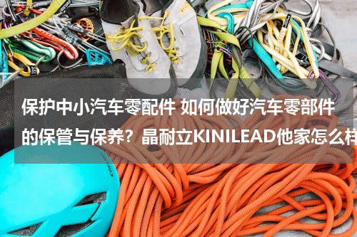 保护中小汽车零配件 如何做好汽车零部件的保管与保养？晶耐立KINILEAD他家怎么样？