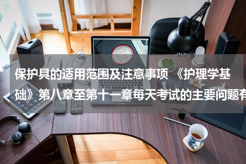 保护具的适用范围及注意事项 《护理学基础》第八章至第十一章每天考试的主要问题有哪些？