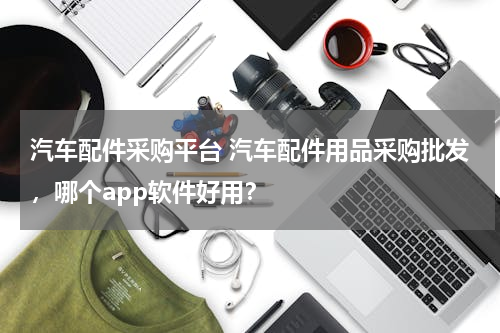汽车配件采购平台 汽车配件用品采购批发，哪个app软件好用？