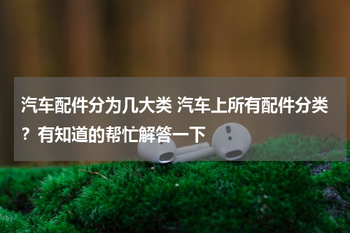 汽车配件分为几大类 汽车上所有配件分类？有知道的帮忙解答一下