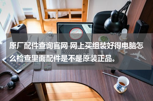 原厂配件查询官网 网上买组装好得电脑怎么检查里面配件是不是原装正品。
