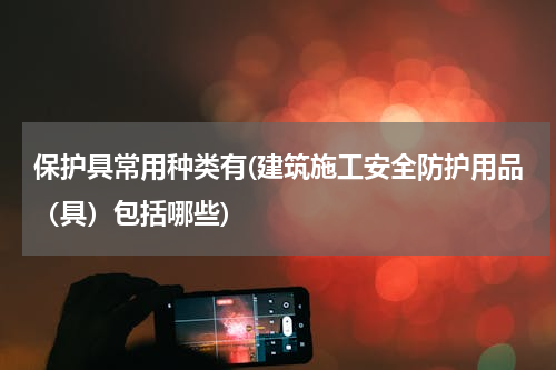 保护具常用种类有(建筑施工安全防护用品（具）包括哪些)