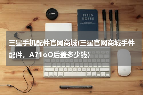 三星手机配件官网商城(三星官网商城手件配件。A71oO后盖多少钱)