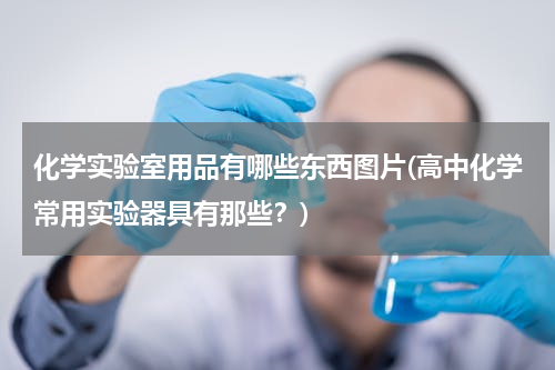 化学实验室用品有哪些东西图片(高中化学常用实验器具有那些？)