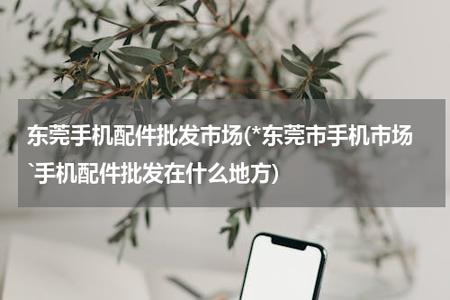 东莞手机配件批发市场(*东莞市手机市场`手机配件批发在什么地方)