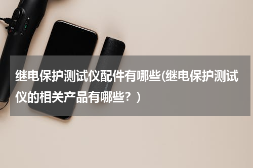 继电保护测试仪配件有哪些(继电保护测试仪的相关产品有哪些？)