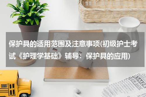 保护具的适用范围及注意事项(初级护士考试《护理学基础》辅导：保护具的应用)