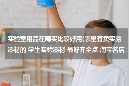 实验室用品在哪买比较好用(哪里有卖实验器材的 学生实验器材 最好齐全点 淘宝名店：上海之影学生实验器材专营 这家店倒是很齐全)