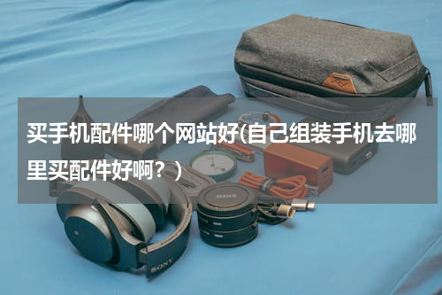 买手机配件哪个网站好(自己组装手机去哪里买配件好啊？)