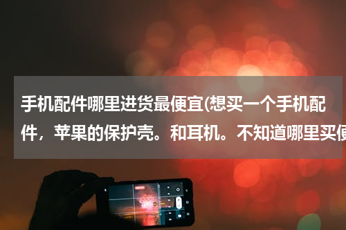 手机配件哪里进货最便宜(想买一个手机配件，苹果的保护壳。和耳机。不知道哪里买便宜。)