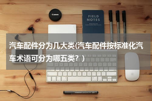 汽车配件分为几大类(汽车配件按标准化汽车术语可分为哪五类？)
