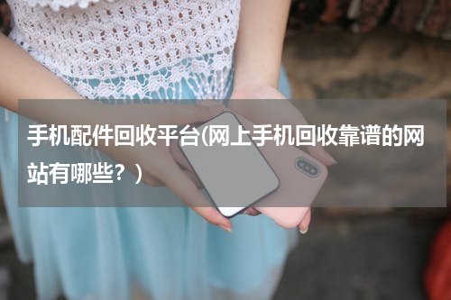 手机配件回收平台(网上手机回收靠谱的网站有哪些？)