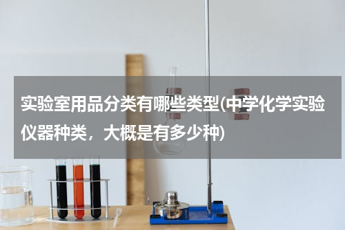 实验室用品分类有哪些类型(中学化学实验仪器种类，大概是有多少种)