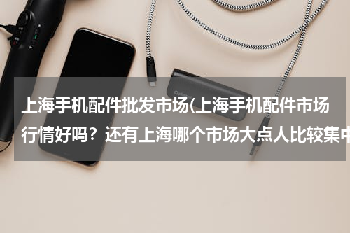 上海手机配件批发市场(上海手机配件市场行情好吗？还有上海哪个市场大点人比较集中？)