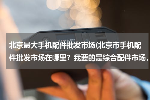 北京最大手机配件批发市场(北京市手机配件批发市场在哪里？我要的是综合配件市场，电池，内存卡，充电宝，屏幕，手写及其他。)