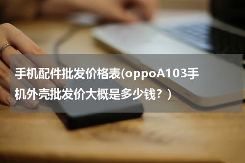 手机配件批发价格表(oppoA103手机外壳批发价大概是多少钱？)