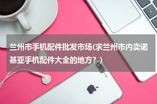 兰州市手机配件批发市场(求兰州市内卖诺基亚手机配件大全的地方？)