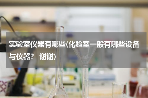 实验室仪器有哪些(化验室一般有哪些设备与仪器？ 谢谢)