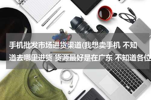 手机批发市场进货渠道(我想卖手机 不知道去哪里进货 货源最好是在广东 不知道各位有没有好的介绍手机市场？？ 先谢。)