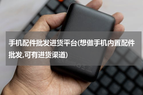 手机配件批发进货平台(想做手机内置配件批发,可有进货渠道)