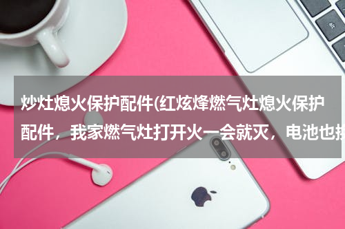 炒灶熄火保护配件(红炫烽燃气灶熄火保护配件，我家燃气灶打开火一会就灭，电池也换了，还有灭，是不是熄火保护坏了啊)