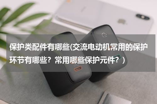 保护类配件有哪些(交流电动机常用的保护环节有哪些？常用哪些保护元件？)
