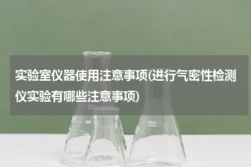 实验室仪器使用注意事项(进行气密性检测仪实验有哪些注意事项)