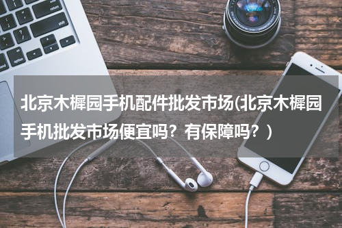 北京木樨园手机配件批发市场(北京木樨园手机批发市场便宜吗？有保障吗？)