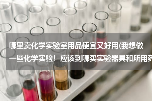 哪里卖化学实验室用品便宜又好用(我想做一些化学实验！应该到哪买实验器具和所用药品呢)