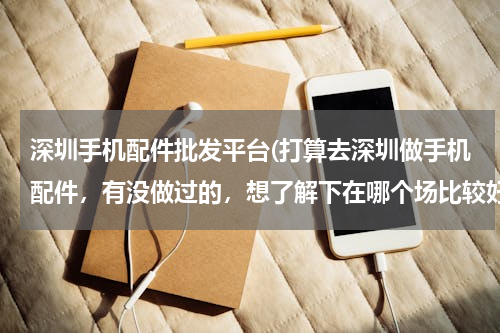 深圳手机配件批发平台(打算去深圳做手机配件，有没做过的，想了解下在哪个场比较好，入货渠道去厂家进货吗？)