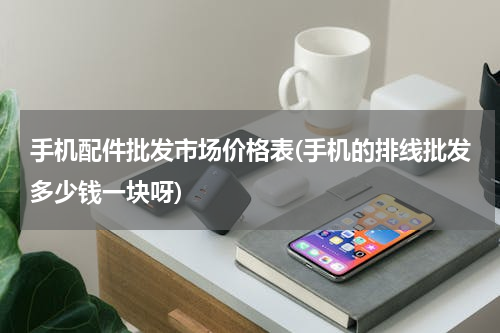 手机配件批发市场价格表(手机的排线批发多少钱一块呀)