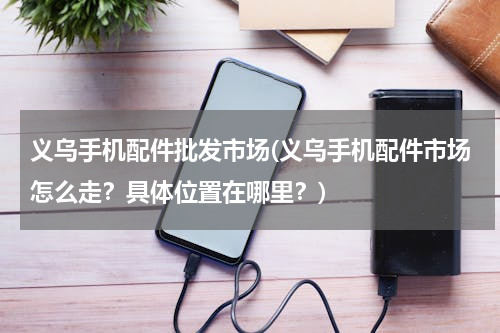 义乌手机配件批发市场(义乌手机配件市场怎么走？具体位置在哪里？)