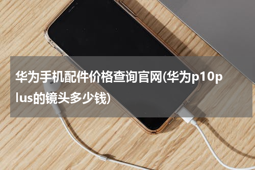 华为手机配件价格查询官网(华为p10plus的镜头多少钱)