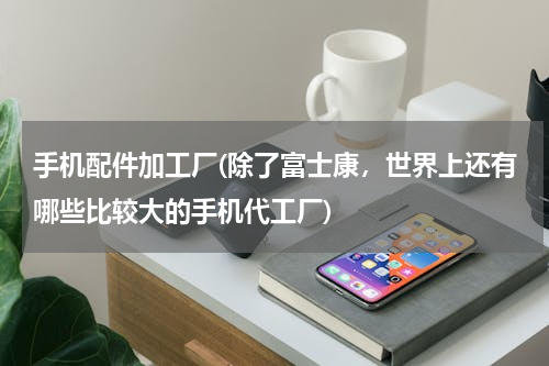 手机配件加工厂(除了富士康，世界上还有哪些比较大的手机代工厂)