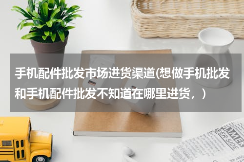 手机配件批发市场进货渠道(想做手机批发和手机配件批发不知道在哪里进货，)