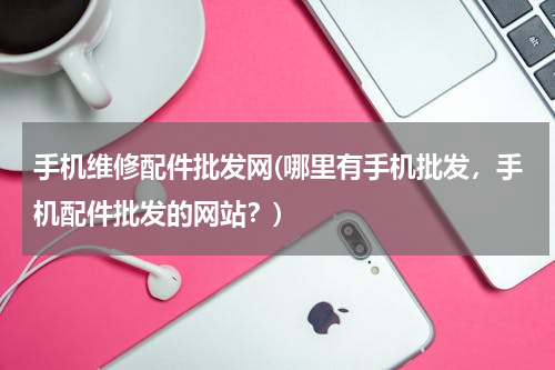 手机维修配件批发网(哪里有手机批发，手机配件批发的网站？)