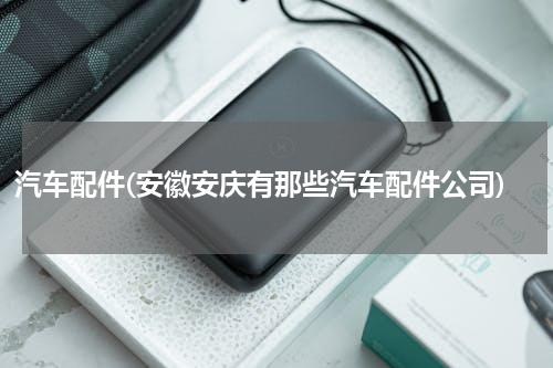 汽车配件(安徽安庆有那些汽车配件公司)