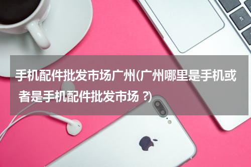 手机配件批发市场广州(广州哪里是手机或 者是手机配件批发市场 ?)