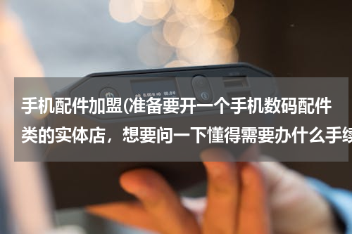 手机配件加盟(准备要开一个手机数码配件类的实体店，想要问一下懂得需要办什么手续)