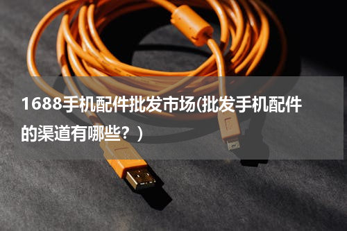 1688手机配件批发市场(批发手机配件的渠道有哪些？)