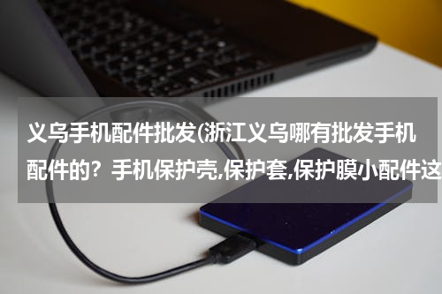 义乌手机配件批发(浙江义乌哪有批发手机配件的？手机保护壳,保护套,保护膜小配件这些东西.)