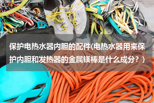 保护电热水器内胆的配件(电热水器用来保护内胆和发热器的金属镁棒是什么成分？)
