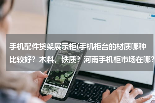 手机配件货架展示柜(手机柜台的材质哪种比较好？木料，铁质？河南手机柜市场在哪？)