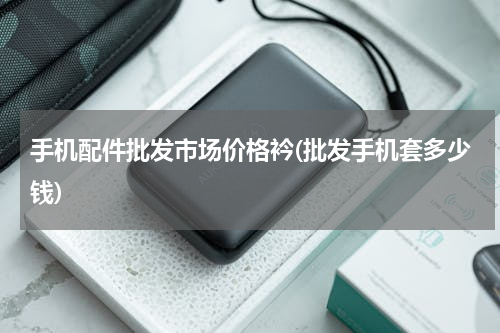 手机配件批发市场价格衿(批发手机套多少钱)