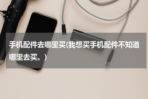 手机配件去哪里买(我想买手机配件不知道哪里去买。)