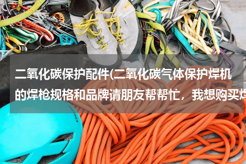 二氧化碳保护配件(二氧化碳气体保护焊机的焊枪规格和品牌请朋友帮帮忙，我想购买焊枪、喷嘴的配件 在此感谢)