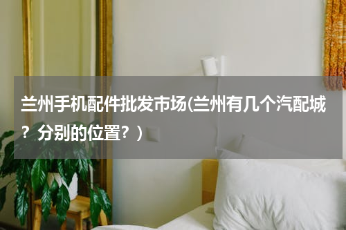兰州手机配件批发市场(兰州有几个汽配城？分别的位置？)