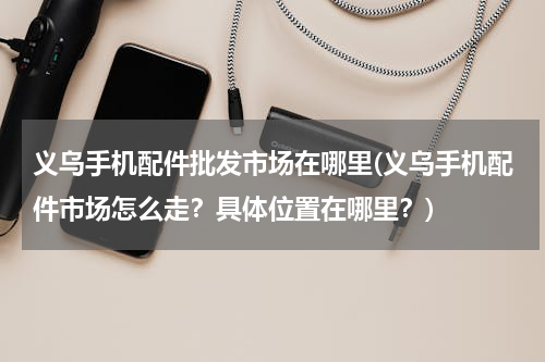 义乌手机配件批发市场在哪里(义乌手机配件市场怎么走？具体位置在哪里？)