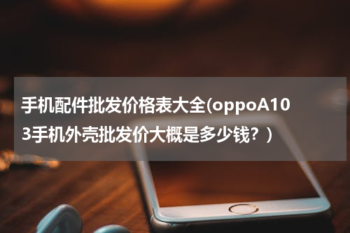 手机配件批发价格表大全(oppoA103手机外壳批发价大概是多少钱？)