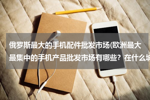 俄罗斯最大的手机配件批发市场(欧洲最大最集中的手机产品批发市场有哪些？在什么城市还有地点？例如电池，电源，充电器，数据线这类产品)